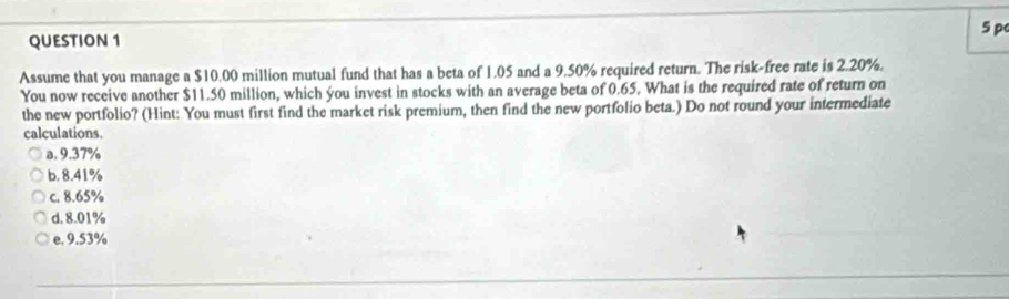 pc
Assume that you manage a $10.00 million mutual fund that has a beta of 1.05 and a 9.50% required return. The risk-free rate is 2.20%.
You now receive another $11.50 million, which you invest in stocks with an average beta of 0.65. What is the required rate of return on
the new portfolio? (Hint: You must first find the market risk premium, then find the new portfolio beta.) Do not round your intermediate
calculations.
a. 9.37%
b. 8.41%
c. 8.65%
d. 8.01%
e. 9.53%