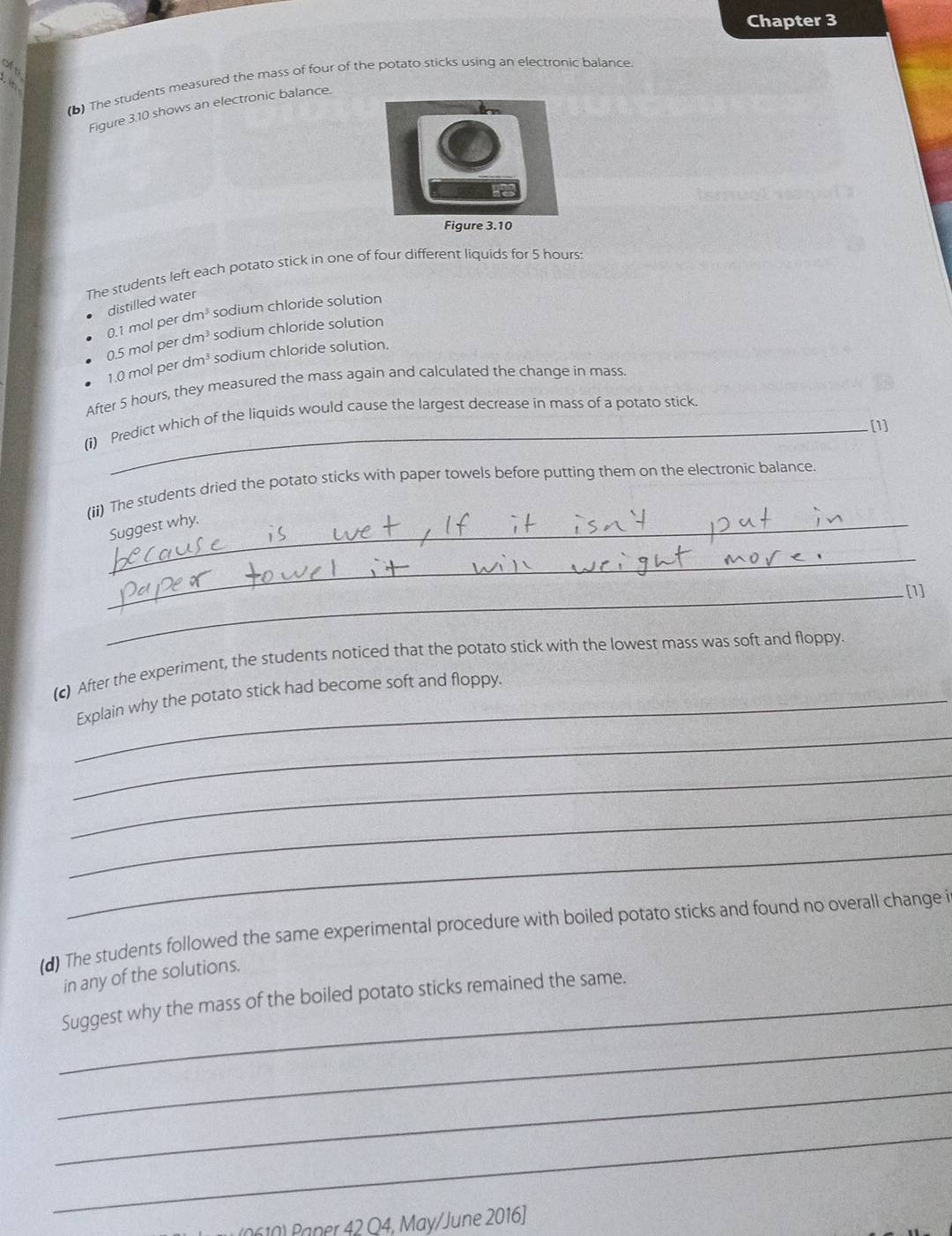 Chapter 3 
off 
(b) The students measured the mass of four of the potato sticks using an electronic balance 

Figure 3.10 shows an electronic balance. 
The students left each potato stick in one of four different liquids for 5 hours : 
distilled water
0.5 mol per dm³ 0.1 mol per dm³ sodium chloride solution 
sodium chloride solution
1.0 mol per dm³ sodium chloride solution. 
After 5 hours, they measured the mass again and calculated the change in mass. 
(i) Predict which of the liquids would cause the largest decrease in mass of a potato stick 
[1] 
(ii) The students dried the potato sticks with paper towels before putting them on the electronic balance. 
Suggest why 
_ 
_[1] 
(c) After the experiment, the students noticed that the potato stick with the lowest mass was soft and floppy. 
_ 
_Explain why the potato stick had become soft and floppy. 
_ 
_ 
_ 
(d) The students followed the same experimental procedure with boiled potato sticks and found no overall change i 
in any of the solutions. 
_Suggest why the mass of the boiled potato sticks remained the same. 
_ 
_ 
_ 
( ner 42 Q4, May/June 2016]