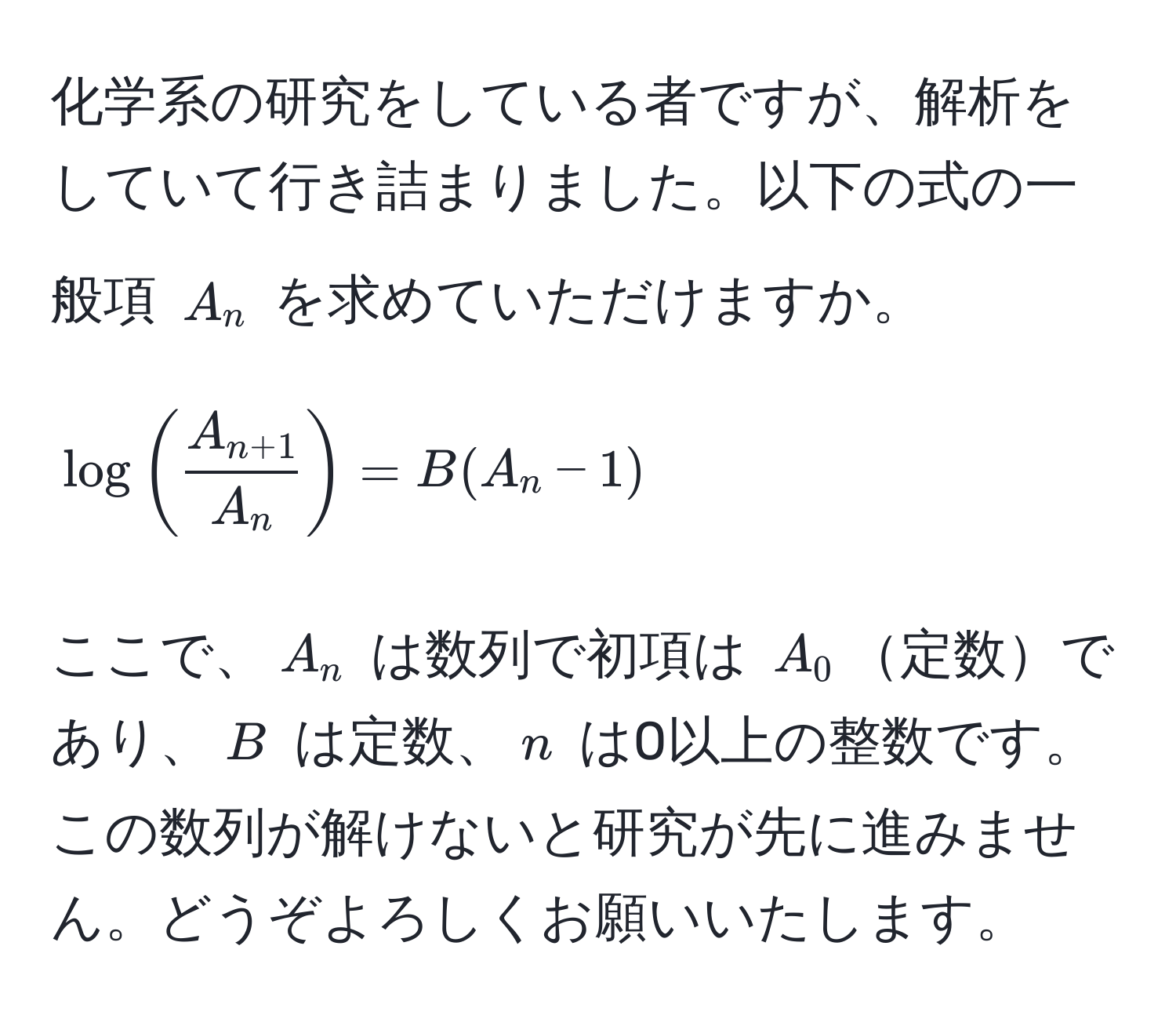 化学系の研究をしている者ですが、解析をしていて行き詰まりました。以下の式の一般項 $A_n$ を求めていただけますか。  
$$ log(fracA_n+1A_n) = B(A_n - 1) $$  
ここで、$A_n$ は数列で初項は $A_0$定数であり、$B$ は定数、$n$ は0以上の整数です。この数列が解けないと研究が先に進みません。どうぞよろしくお願いいたします。