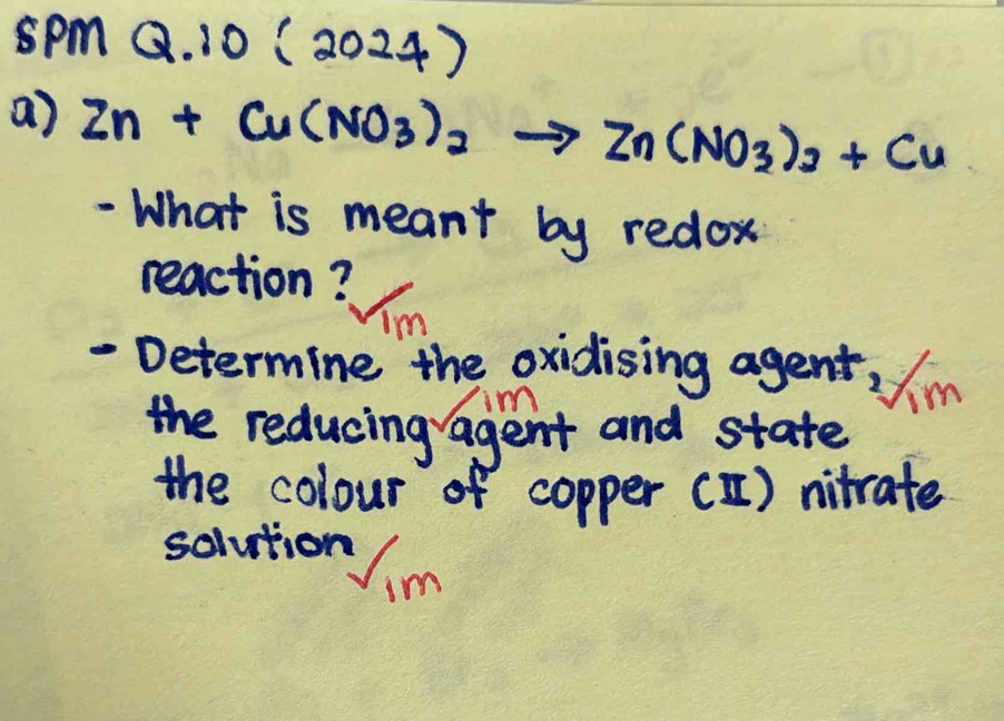 spm Q.10(2024) 
a) Zn+Cu(NO_3)_2to Zn(NO_3)_3+Cu
- What is meant by redox 
reaction? 
Im 
- Determine the oxidising agent, in 
the reducing agent and state 
the colour of copper () nitrate 
solution Uim