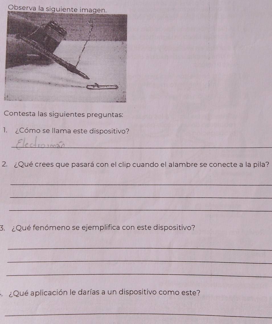 Observa la siguiente imagen. 
Contesta las siguientes preguntas: 
1. ¿Cómo se llama este dispositivo? 
_ 
2. ¿Qué crees que pasará con el clip cuando el alambre se conecte a la pila? 
_ 
_ 
_ 
3. ¿Qué fenómeno se ejemplifica con este dispositivo? 
_ 
_ 
_ 
A ¿ Qué aplicación le darías a un dispositivo como este? 
_