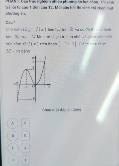 PHAN I. Cầu trác nghiệm nhiều phương án lựa chọn. Thí sinh
trả lời từ câu 1 đến câu 12. Mỗi câu hỏi thí sinh chỉ chọn một
phương án.
Câu 1
Cho hàm số y=f(x) liên tục trên R và có đồ thị như hình
bên. Gọi m ,M lần lượt là giá trị nhỏ nhất và giá trị lớn nhất
của hàm số f(x) trên đoạn [-2;1] , Giá trị biểu thức
M-m bằng
Chọn một đáp án đúng
A 5.
B 0.
C 4.
D 1.