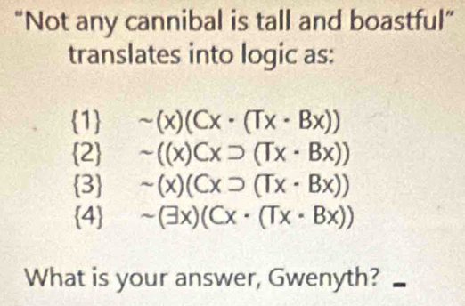 “Not any cannibal is tall and boastful”
translates into logic as:
1 sim (x)(Cx· (Tx· Bx))
2 sim ((x)Cxsupset (Tx· Bx))
3 sim (x)(Cxsupset (Tx· Bx))
4 sim (exists x)(Cx· (Tx· Bx))
What is your answer, Gwenyth?