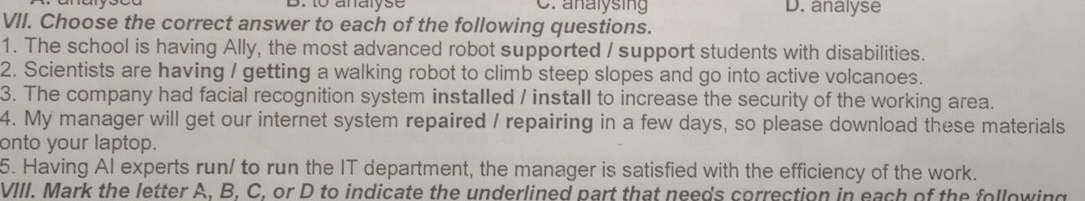 B. to analyse C. analysing D. analyse
VII. Choose the correct answer to each of the following questions.
1. The school is having Ally, the most advanced robot supported / support students with disabilities.
2. Scientists are having / getting a walking robot to climb steep slopes and go into active volcanoes.
3. The company had facial recognition system installed / install to increase the security of the working area.
4. My manager will get our internet system repaired / repairing in a few days, so please download these materials
onto your laptop.
5. Having AI experts run/ to run the IT department, the manager is satisfied with the efficiency of the work.
VIII. Mark the letter A. B. C. or D to indicate the underlined part that needs correction in each of the following