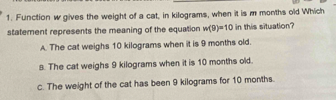 Function w gives the weight of a cat, in kilograms, when it is m months old Which
statement represents the meaning of the equation w(9)=10 in this situation?
A. The cat weighs 10 kilograms when it is 9 months old.
B. The cat weighs 9 kilograms when it is 10 months old.
c. The weight of the cat has been 9 kilograms for 10 months.