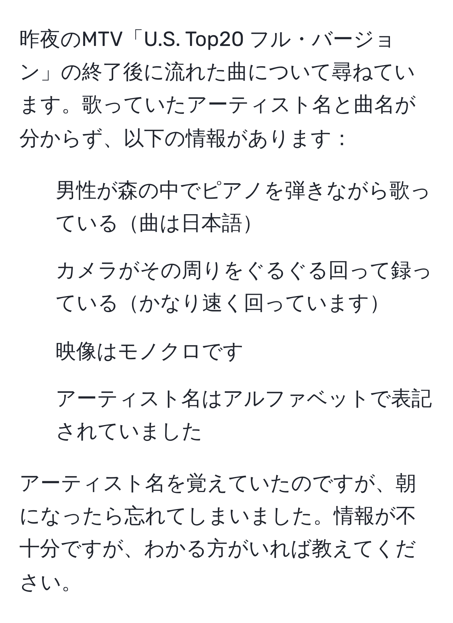 昨夜のMTV「U.S. Top20 フル・バージョン」の終了後に流れた曲について尋ねています。歌っていたアーティスト名と曲名が分からず、以下の情報があります：

- 男性が森の中でピアノを弾きながら歌っている曲は日本語
- カメラがその周りをぐるぐる回って録っているかなり速く回っています
- 映像はモノクロです
- アーティスト名はアルファベットで表記されていました

アーティスト名を覚えていたのですが、朝になったら忘れてしまいました。情報が不十分ですが、わかる方がいれば教えてください。