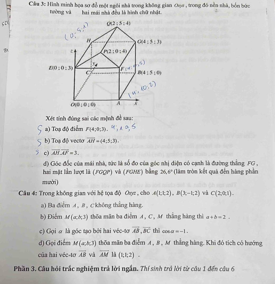 Hình minh họa sơ đồ một ngôi nhà trong không gian Oxyz , trong đó nền nhà, bốn bức
tường và hai mái nhà đều là hình chữ nhật.
Xét tính đúng sai các mệnh đề sau:
a) Toạ độ điểm F(4;0;3)
b) Toạ độ vectơ overline AH=(4;5;3).
c) vector AH.vector AF=3.
d) Góc đốc của mái nhà, tức là số đo của góc nhị diện có cạnh là đường thẳng FG ,
hai mặt lần lượt là (FGQP) và (FGHE) bằng  26, 6° (làm tròn kết quả đến hàng phần
mười)
* Câu 4: Trong không gian với hệ tọa độ Oxyz , cho A(1;1;2),B(3;-1;2) và C(2;0;1).
a) Ba điểm A , B , Ckhông thẳng hàng.
b) Điểm M(a;b;3) thõa mãn ba điểm A , C , M thắng hàng thì a+b=2.
c) Gọi α là góc tạo bởi hai véc-tơ vector AB,vector BC thì cos alpha =-1.
d) Gọi điểm M(a;b;3) thõa mãn ba điểm A , B , M thẳng hàng. Khi đó tích có hướng
của hai véc-tơ vector AB và vector AM là (1;1;2).
Phần 3. Câu hỏi trắc nghiệm trả lời ngắn. Thí sinh trả lời từ câu 1 đến câu 6