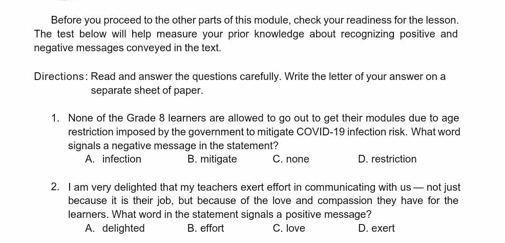 Before you proceed to the other parts of this module, check your readiness for the lesson.
The test below will help measure your prior knowledge about recognizing positive and
negative messages conveyed in the text.
Directions: Read and answer the questions carefully. Write the letter of your answer on a
separate sheet of paper.
1. None of the Grade 8 learners are allowed to go out to get their modules due to age
restriction imposed by the government to mitigate COVID-19 infection risk. What word
signals a negative message in the statement?
A. infection B. mitigate C. none D. restriction
2. I am very delighted that my teachers exert effort in communicating with us— not just
because it is their job, but because of the love and compassion they have for the
learners. What word in the statement signals a positive message?
A. delighted B. effort C. love D. exert