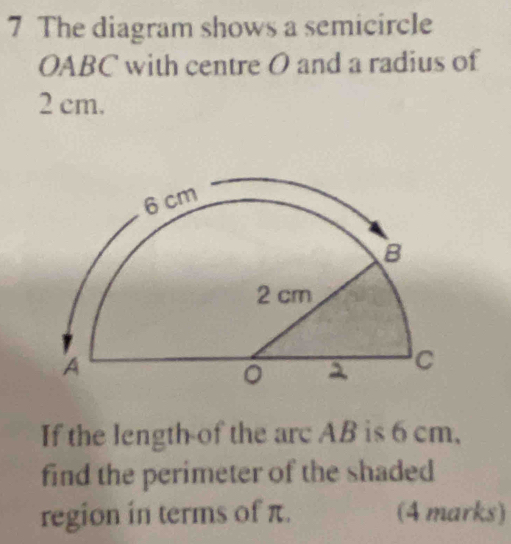 The diagram shows a semicircle
OABC with centre O and a radius of
2 cm. 
If the length of the arc AB is 6 cm, 
find the perimeter of the shaded 
region in terms of π. (4 marks)