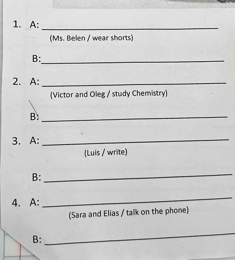 A:_ 
(Ms. Belen / wear shorts) 
B:_ 
2. A:_ 
(Victor and Oleg / study Chemistry) 
B:_ 
3. A:_ 
(Luis / write) 
B: 
_ 
4. A: 
_ 
(Sara and Elias / talk on the phone) 
B: 
_