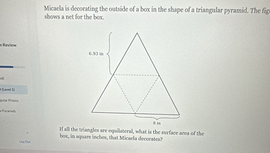 Micaela is decorating the outside of a box in the shape of a triangular pyramid. The fig 
shows a net for the box. 
n Review 
ad) 
t (Level 1) 
gular Prisms 
e Pyramids 
If all the triangles are equilateral, what is the surface area of the 
box, in square inches, that Micaela decorates? 
Log Out