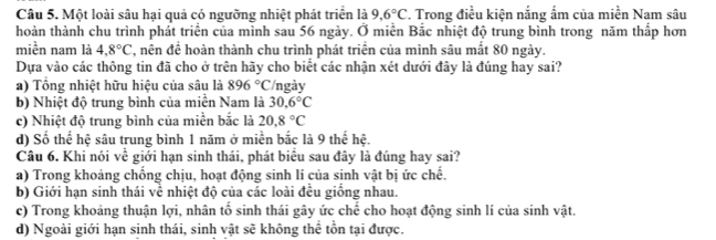 Một loài sâu hại quả có ngường nhiệt phát triển là 9.6°C. Trong điều kiện nắng ẩm của miền Nam sâu
hoàn thành chu trình phát triển của mình sau 56 ngày. Ở miễn Bắc nhiệt độ trung bình trong năm thấp hơn
miền nam là 4.8°C , nên để hoàn thành chu trình phát triển của mình sâu mất 80 ngày.
Dựa vào các thông tin đã cho ở trên hãy cho biểt các nhận xét dưới đây là đúng hay sai?
a) Tổng nhiệt hữu hiệu của sâu là 896°C /ngày
b) Nhiệt độ trung bình của miền Nam là 30.6°C
c) Nhiệt độ trung bình của miền bắc là 20,8°C
d) Số thể hệ sâu trung bình 1 năm ở miền bắc là 9 thể hệ.
Câu 6. Khi nói về giới hạn sinh thái, phát biểu sau đây là đúng hay sai?
a) Trong khoảng chống chịu, hoạt động sinh lí của sinh vật bị ức chế.
b) Giới hạn sinh thái về nhiệt độ của các loài đều giồng nhau.
c) Trong khoảng thuận lợi, nhân tố sinh thái gây ức chế cho hoạt động sinh lí của sinh vật.
d) Ngoài giới hạn sinh thái, sinh vật sẽ không thể tồn tại được.