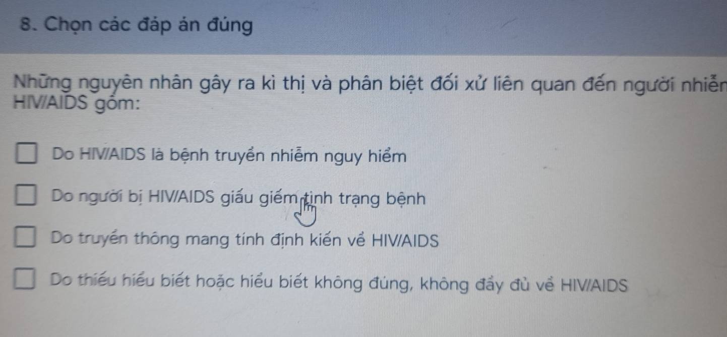 Chọn các đáp án đúng
Những nguyên nhân gây ra kì thị và phân biệt đối xử liên quan đến người nhiễn
HIV/AIDS góm:
Do HIVAIDS là bệnh truyền nhiễm nguy hiểm
Do người bị HIV/AIDS giấu giếm tình trạng bệnh
Do truyền thông mang tính định kiến về HIVAIDS
Do thiếu hiểu biết hoặc hiểu biết không đúng, không đẩy đủ về HIV/AIDS