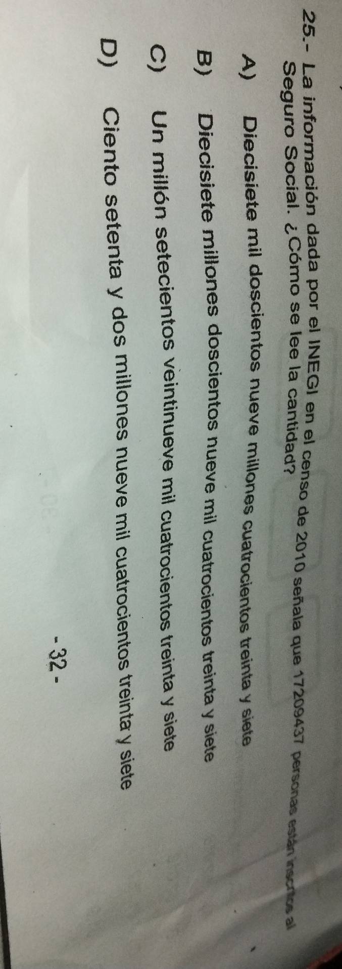 25.- La información dada por el INEGI en el censo de 2010 señala que 17209437 personas están inscrtos al
Seguro Social. ¿Cómo se lee la cantidad?
A) Diecisiete mil doscientos nueve millones cuatrocientos treinta y siete
B) Diecisiete millones doscientos nueve mil cuatrocientos treinta y siete
C) Un millón setecientos veintinueve mil cuatrocientos treinta y siete
D) Ciento setenta y dos millones nueve mil cuatrocientos treinta y siete
- 32 -