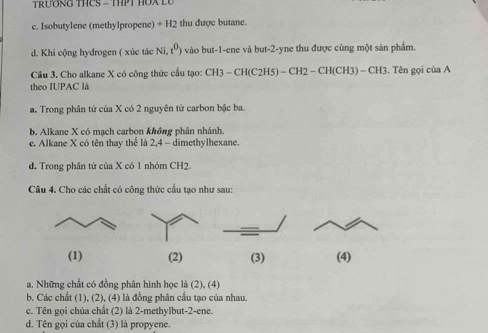 TRƯỚNG THCS - THPT HOA LU
c. Isobutylene (methylpropene) + H2 thu được butane.
d. Khi cộng hydrogen ( xúc tác Ni, t^0) vào but -1 -ene và but -2 -yne thu được cùng một sản phẩm.
Câu 3. Cho alkane X có công thức cấu tạo: : CH3 - CH(C2H5) - CH2 - CH(CH3) - CH3. Tên gọi của A
theo IUPAC là
a. Trong phân tử của X có 2 nguyên tử carbon bậc ba.
b. Alkane X có mạch carbon không phân nhánh.
c. Alkane X có tên thay thế là 2, 4 - dimethylhexane.
d. Trong phân tử của X có 1 nhóm CH2.
Câu 4. Cho các chất có công thức cấu tạo như sau:
(1) (2) (3) (4)
a. Những chất có đồng phân hình học là ∠ , (4)
b. Các chất (1), (2), (4) là đồng phân cầu tạo của nhau.
c. Tên gọi chủa chất (2) là 2 -methylbut -2 -ene.
d. Tên gọi của chất (3) là propyene.