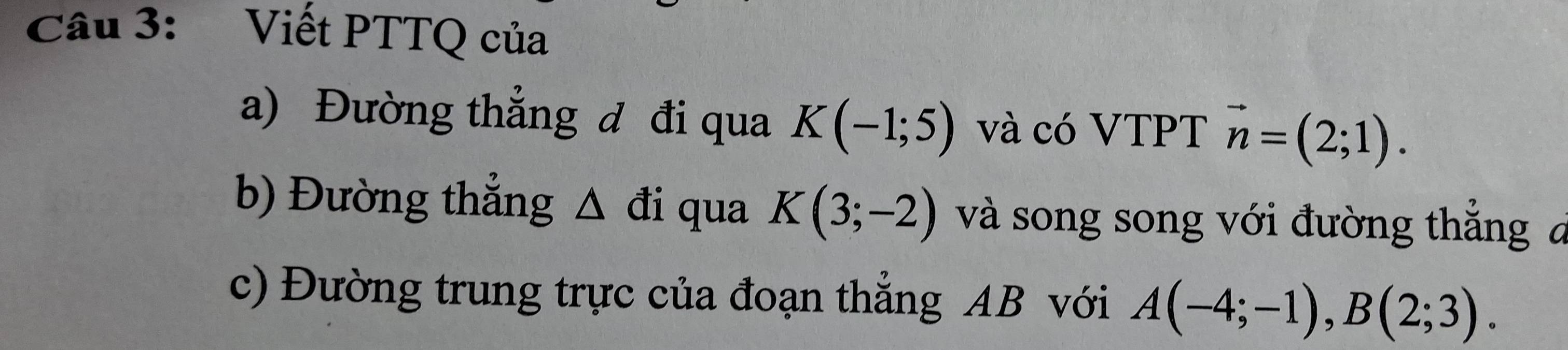 Viết PTTQ của 
a) Đường thẳng đ đi qua K(-1;5) và có VTPT vector n=(2;1). 
b) Đường thẳng Δ đi qua K(3;-2) và song song với đường thắng a 
c) Đường trung trực của đoạn thẳng AB với A(-4;-1), B(2;3).