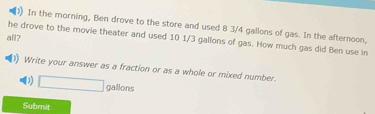 In the morning, Ben drove to the store and used 8 3/4 gallons of gas. In the afternoon, 
all? 
he drove to the movie theater and used 10 1/3 gallons of gas. How much gas did Ben use in 
Write your answer as a fraction or as a whole or mixed number. 
D) □ gallons
Submit