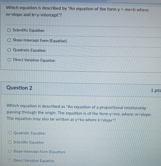 Which equation is described by "An equation of the form y=mx+b where
m= slope and b= y-intercept"?
Scientific Equation
Slope-Intercept Form (Equation)
Quadratic Equation
Direct Variation Equation
Question 2 1 pts
Which equation is described as "An equation of a proportional relationship
passing through the origin. The equation is of the form y=mx , where m= slope.
The equation may also be written as y=kx where k= slope"?
Quadratic Equation
Scientific Equation
Slope-Intercept Form (Equation)
Direct Variation Equation