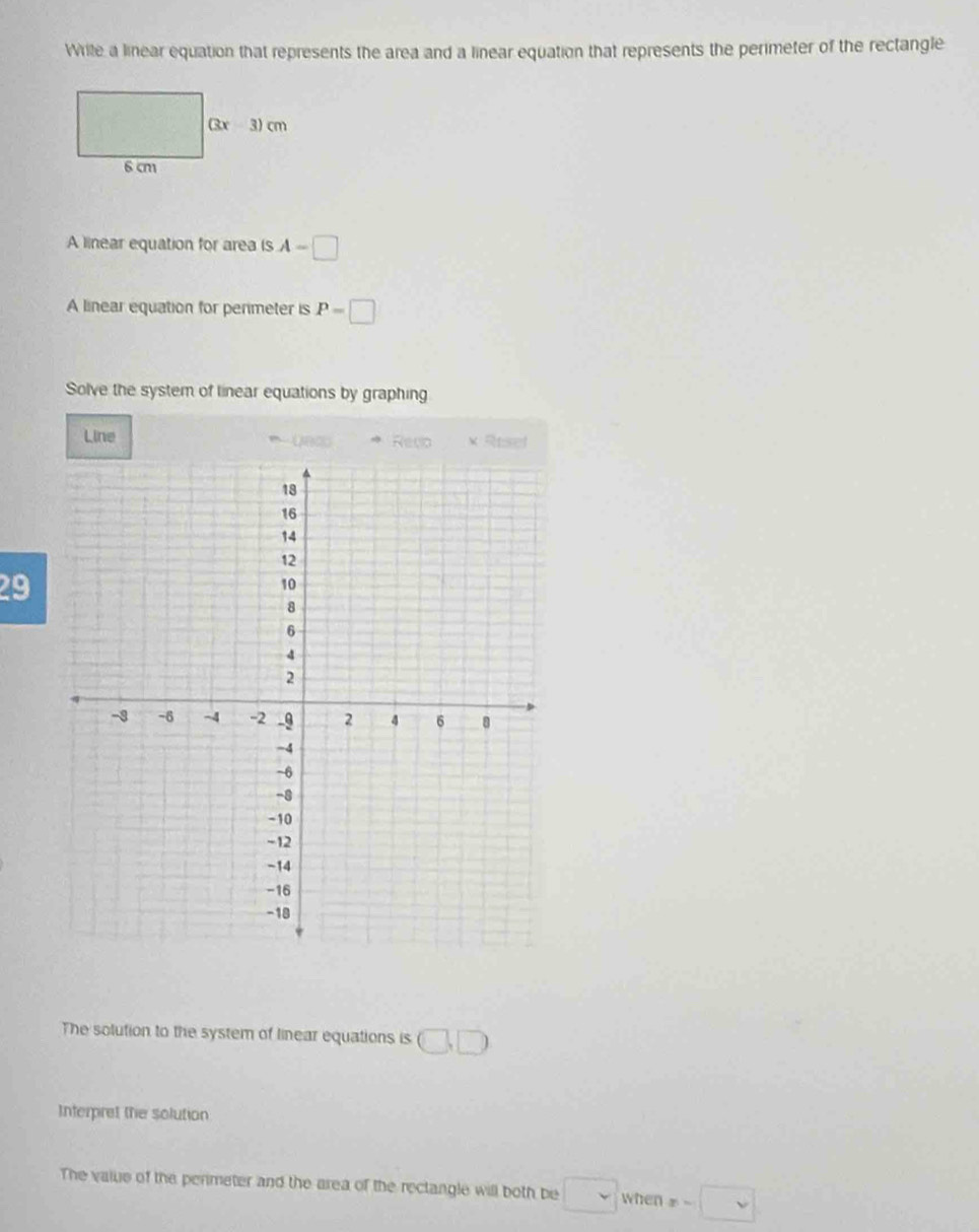 Wrile a linear equation that represents the area and a linear equation that represents the perimeter of the rectangle
A linear equation for area is A-□
A linear equation for perimeter is P=□
Solve the system of linear equations by graphing
Line Reco × Rtsel
29
The solution to the system of linear equations is □ ,□
Interpret the solution
The value of the perimeter and the area of the rectangle will both be □ when x-□