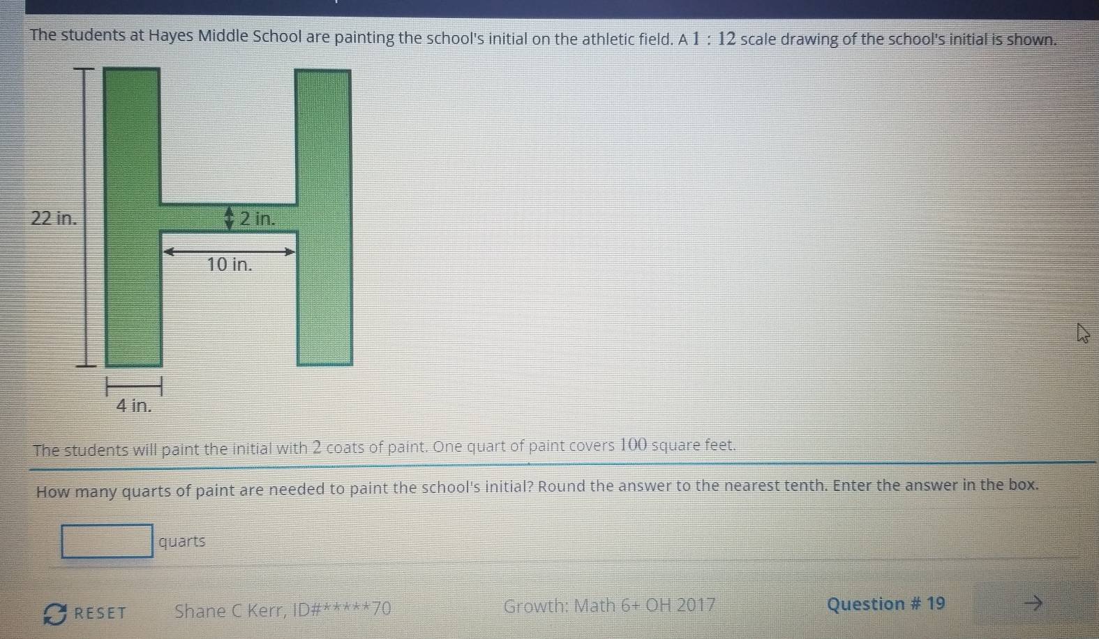 The students at Hayes Middle School are painting the school's initial on the athletic field. A1:12 scale drawing of the school's initial is shown. 
The students will paint the initial with 2 coats of paint. One quart of paint covers 100 square feet. 
How many quarts of paint are needed to paint the school's initial? Round the answer to the nearest tenth. Enter the answer in the box.
□ quarts
RESET Shane C Kerr, ID# ^****70 Growth: Math 6+OH2017 Question # 19