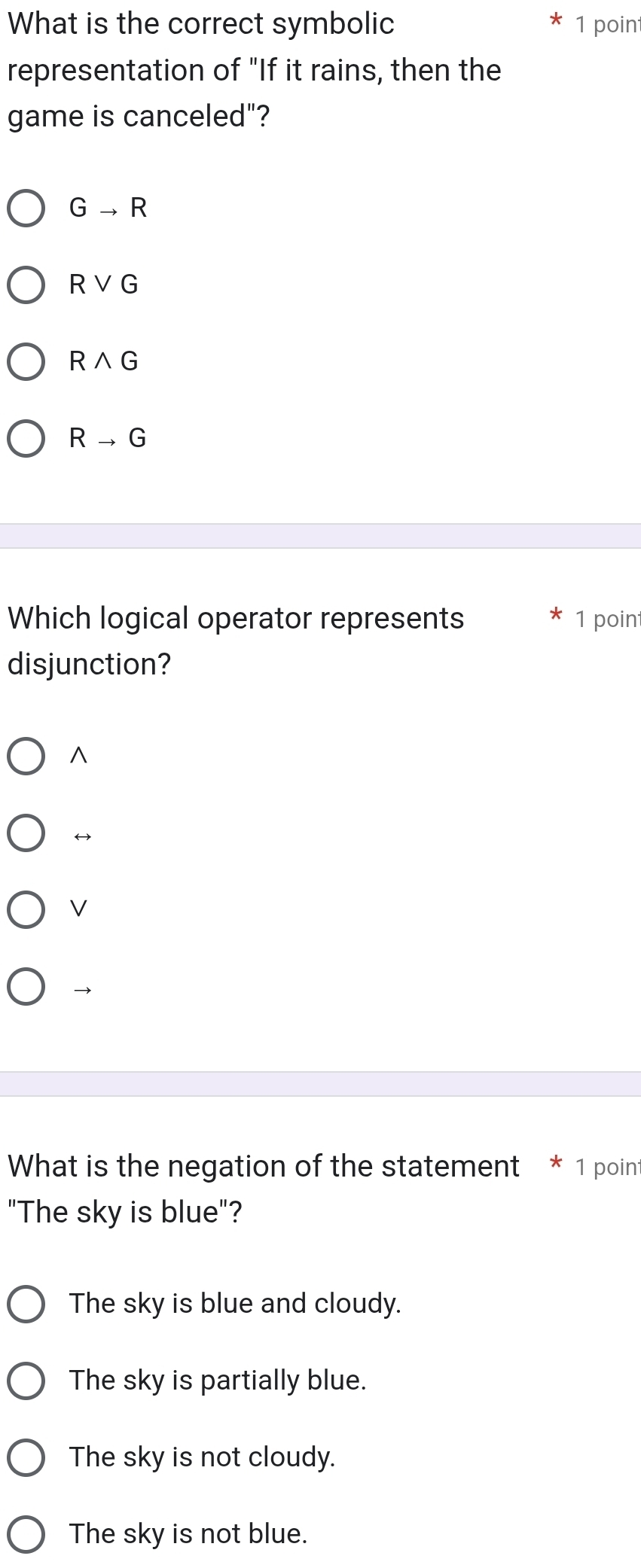 What is the correct symbolic 1 poin
representation of "If it rains, then the
game is canceled"?
Gto R
Rvee G
Rwedge G
Rto G
Which logical operator represents 1 point
disjunction?
^
V
→
What is the negation of the statement * 1 point
"The sky is blue"?
The sky is blue and cloudy.
The sky is partially blue.
The sky is not cloudy.
The sky is not blue.