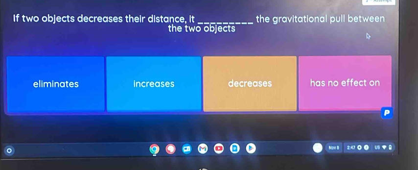 If two objects decreases their distance, it_ the gravitational pull between
the two objects
eliminates increases decreases has no effect on
Nov 8