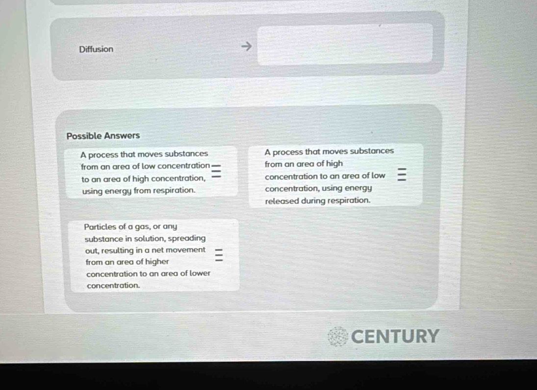 Diffusion 
Possible Answers 
A process that moves substances A process that moves substances 
from an area of low concentration from an area of high 
to an area of high concentration, concentration to an area of low 
using energy from respiration. concentration, using energy 
released during respiration. 
Particles of a gas, or any 
substance in solution, spreading 
out, resulting in a net movement 
from an area of higher 
concentration to an area of lower 
concentration. 
CENTURY