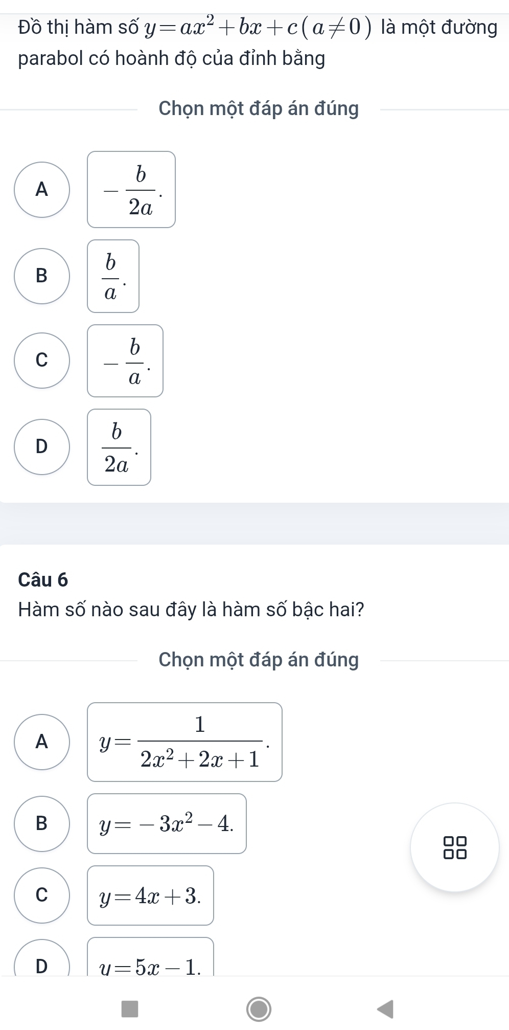 Đồ thị hàm số y=ax^2+bx+c(a!= 0) là một đường
parabol có hoành độ của đỉnh bằng
Chọn một đáp án đúng
A - b/2a .
B  b/a .
C - b/a .
D  b/2a . 
Câu 6
Hàm số nào sau đây là hàm số bậc hai?
Chọn một đáp án đúng
A y= 1/2x^2+2x+1 .
B y=-3x^2-4. 
00
□□
C y=4x+3.
D u=5x-1.