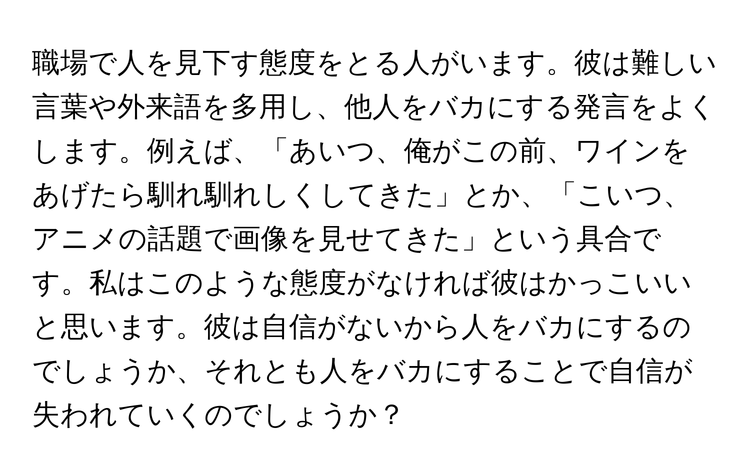 職場で人を見下す態度をとる人がいます。彼は難しい言葉や外来語を多用し、他人をバカにする発言をよくします。例えば、「あいつ、俺がこの前、ワインをあげたら馴れ馴れしくしてきた」とか、「こいつ、アニメの話題で画像を見せてきた」という具合です。私はこのような態度がなければ彼はかっこいいと思います。彼は自信がないから人をバカにするのでしょうか、それとも人をバカにすることで自信が失われていくのでしょうか？