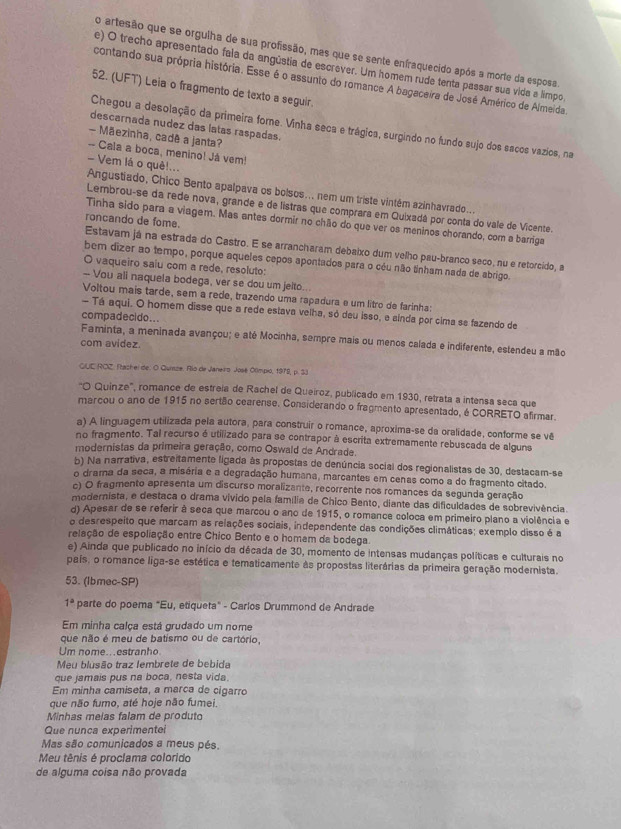 artesão que se orgulha de sua profissão, mas que se sente enfraquecido após a morte da esposa.
e) O trecho apresentado fala da angústia de escrever. Um homem rude tenta passar sua vida a límpo
contando sua própria história. Esse é o assunto do romance A bagaceira de José Américo de Almeida.
52. (UFT) Leia o fragmento de texto a seguir.
descarnada nudez das latas raspadas.
Chegou a desolação da primeira forne. Vinha seca e trágica, surgindo no fundo sujo dos sacos vazios, na
- Mãezinha, cadê a janta?
-- Cala a boca, menino! Já vem!
- Vem lá o quê!...  Angustiado, Chico Bento apalpava os bolsos... nem um triste vintém azinhavrado....
Lembrou-se da rede nova, grande e de listras que comprara em Quixadá por conta do vale de Vicente.
Tinha sido para a viagem. Mas antes dormir no chão do que ver os meninos chorando, com a barriga
roncando de fome. Estavam já na estrada do Castro. E se arrancharam debaixo dum velho pau-branco seco, nu e retorcido, a
bem dizer ao tempo, porque aqueles cepos apontados para o céu não tinham nads de abrigo
O vaqueiro saiu com a rede, resoluto:
-- Vou ali naquela bodega, ver se dou um jelto...
Voltou mais tarde, sem a rede, trazendo uma rapadura e um litro de farinha:
- Tá aqui. O homem disse que a rede estava velha, só deu isso, e ainda por cima se fazendo de
compadecido..
Faminta, a meninada avançou; e até Mocinha, sempre mais ou menos calada e indiferente, estendeu a mão
com avidez.
GUE ROZ. Rachei de. O Quize. Río de Janeiro José Olímpio, 1979, p. 33
'O Quinze', romance de estreia de Rachel de Queiroz, publicado em 1930, retrata a intensa seca que
marcou o ano de 1915 no sertão cearense. Considerando o fragmento apresentado, é CORRETO afirmar.
a) A linguagem utilizada pela autora, para construir o romance, aproxima-se da oralidade, conforme se vê
no fragmento. Tal recurso é utilizado para se contrapor à escrita extremamente rebuscada de alguns
modernistas da primeira geração, como Oswald de Andrade.
b) Na narrativa, estreitamente ligada às propostas de denúncia social dos regionalistas de 30, destacam-se
o drama da seca, a misória e a degradação humana, marcantes em cenas como a do fragmento citado.
c) O fragmento apresenta um discurso moralizante, recorrente nos romances da segunda geração
modernista, e destaca o drama vívido pela família de Chico Bento, diante das dificuldades de sobrevivência
d) Apesar de se referir à seca que marcou o ano de 1915, o romance coloca em primeiro plano a violência e
o desrespeito que marcam as relações sociais, independente das condições climáticas; exemplo disso é a
relação de espoliação entre Chico Bento e o homam da bodega.
e) Ainda que publicado no início da década de 30, momento de intensas mudanças políticas e culturais no
país, o romance liga-se estética e tematicamente às propostas literárias da primeira geração modernista.
53. (Ibmec-SP)
1^a parte do poema "Eu, etiqueta" - Carlos Drummond de Andrade
Em minha calça está grudado um nome
que não é meu de batismo ou de cartório,
Um nome...estranho
Meu blusão traz lembrete de bebida
que jamais pus na boca, nesta vida.
Em minha camiseta, a marca de cigarro
que não fumo, até hoje não fumei.
Minhas melas falam de produto
Que nunca experimentei
Mas são comunicados a meus pés.
Meu tênis é proclama colorido
de alguma coisa não provada