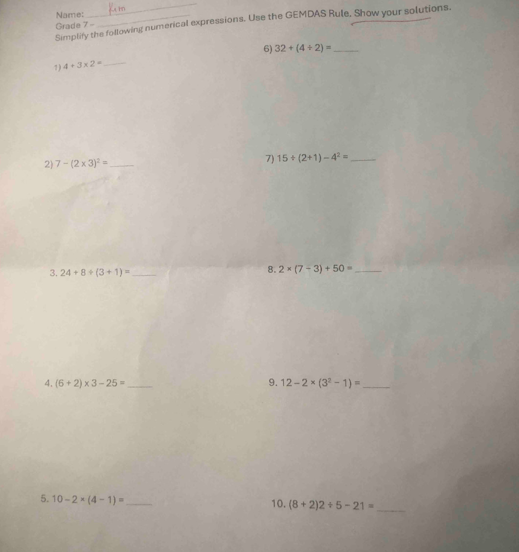 Name:_ 
_ 
Simplify the following numerical expressions. Use the GEMDAS Rule. Show your solutions. 
Grade 7- 
6) 32+(4/ 2)= _ 
1) 4+3* 2= _ 
2) 7-(2* 3)^2= _7) 15/ (2+1)-4^2= _ 
3. 24+8/ (3+1)= _ 
8. 2* (7-3)+50= _ 
4. (6+2)* 3-25= _9. 12-2* (3^2-1)= _ 
5. 10-2* (4-1)= _ 10. (8+2)2/ 5-21= _