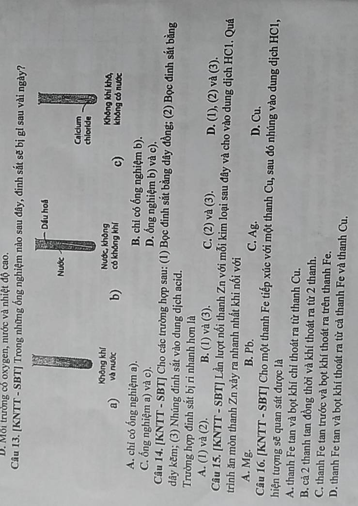 D. Mỗi trường có oxygen, nước và nhiệt độ cao.
Câu 13. [KNTT - SBT] Trong những ống nghiệm nào sau đây, đinh sắt sẽ bị gỉ sau vài ngày?
Calcium
chloride
Không khí Không khí khô,
a) và nước b)c) không có nước
A. chi có ống nghiệm a). B. chỉ có ống nghiệm b).
C. ống nghiệm a) và c). D. ống nghiệm b) và c).
Câu 14. [KNTT - SBT] Cho các trường hợp sau: (1) Bọc đinh sắt bằng dây đồng; (2) Bọc đinh sắt bằng
dây kẽm; (3) Nhúng đinh sắt vào dung dịch acid.
Trường hợp đinh sắt bị ri nhanh hơn là
A. (1) và (2). B. (1) và (3). C. (2) và (3). D. (1), (2) và (3).
Câu 15. [KNTT - SBT] Lần lượt nối thanh Zn với mỗi kim loại sau đây và cho vào dung dịch HC1. Quá
trình ăn mòn thanh Zn xảy ra nhanh nhất khi nối với
A. Mg. B. Pb. C. Ag. D. Cu.
Câu 16. [KNTT - SBT] Cho một thanh Fe tiếp xúc với một thanh Cu, sau đó nhúng vào dung dịch HC1,
hiện tượng sẽ quan sát được là
A. thanh Fe tan và bọt khí chỉ thoát ra từ thanh Cu.
B. cả 2 thanh tan đồng thời và khí thoát ra từ 2 thanh.
C. thanh Fe tan trước và bọt khí thoát ra trên thanh Fe.
D. thanh Fe tan và bọt khí thoát ra từ cả thanh Fe và thanh Cu.