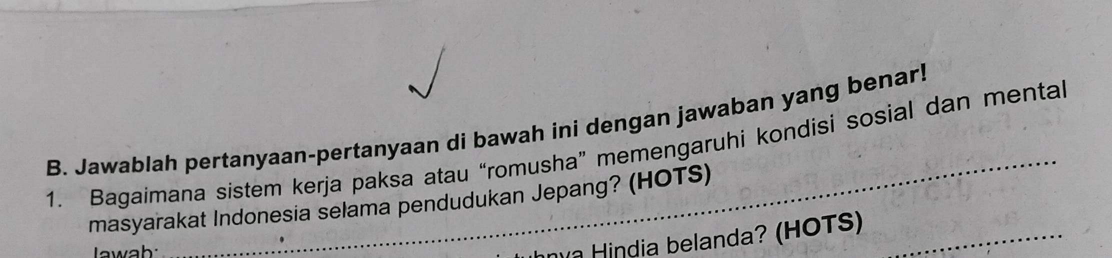 Jawablah pertanyaan-pertanyaan di bawah ini dengan jawaban yang benar! 
1. Bagaimana sistem kerja paksa atau “romusha” memengaruhi kondisi sosial dan mental 
masyarakat Indonesia selama pendudukan Jepang? (HOTS) 
awab: 
india belanda? (HOTS)_