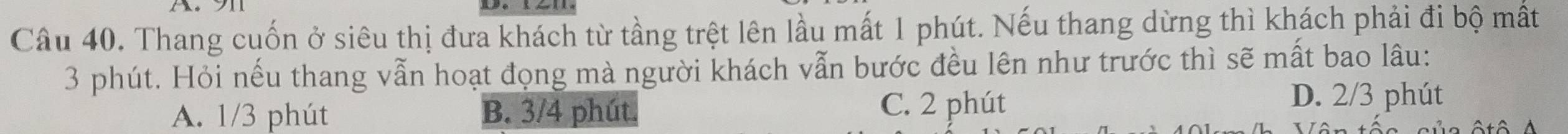 Thang cuốn ở siêu thị đưa khách từ tầng trệt lên lầu mất 1 phút. Nếu thang dừng thì khách phải đi bộ mất
3 phút. Hỏi nếu thang vẫn hoạt đọng mà người khách vẫn bước đều lên như trước thì sẽ mất bao lâu:
A. 1/3 phút B. 3/4 phút. C. 2 phút
D. 2/3 phút