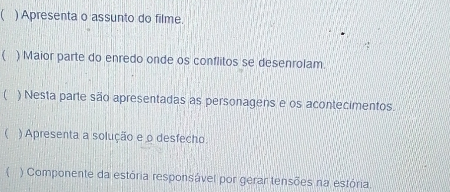 1 ) Apresenta o assunto do filme. 
( ) Maior parte do enredo onde os conflitos se desenrolam. 
 ) Nesta parte são apresentadas as personagens e os acontecimentos. 
( ) Apresenta a solução e o desfecho. 
 ) Componente da estória responsável por gerar tensões na estória.