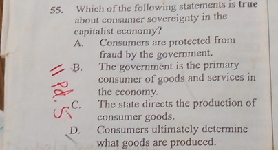 Which of the following statements is true
about consumer sovereignty in the
capitalist economy?
A. Consumers are protected from
fraud by the government.
B. The government is the primary
consumer of goods and services in
the economy.
C. The state directs the production of
consumer goods.
D. Consumers ultimately determine
what goods are produced.