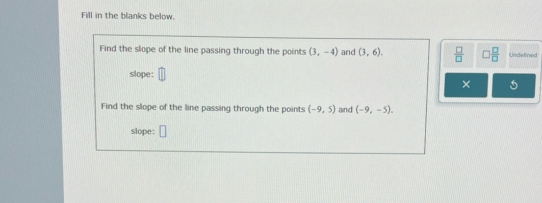 Fill in the blanks below. 
Find the slope of the line passing through the points (3,-4) and (3,6).  □ /□   □  □ /□   Undefined 
slope: 
× 
Find the slope of the line passing through the points (-9,5) and (-9,-5). 
slope: