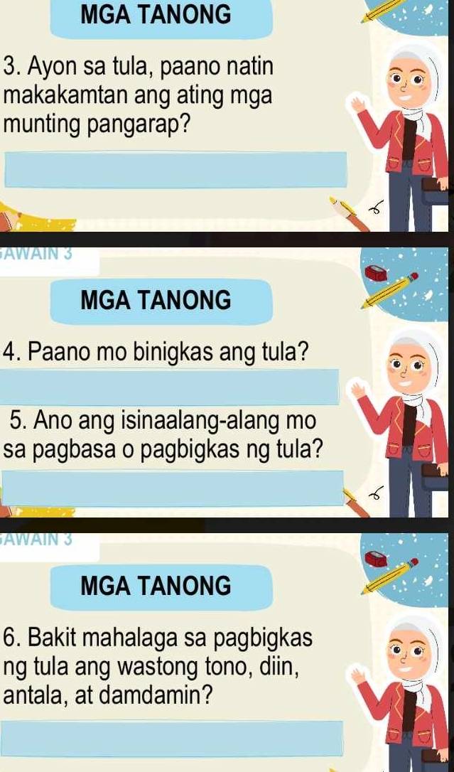 MGA TANONG 
3. Ayon sa tula, paano natin 
makakamtan ang ating mga 
munting pangarap? 
AWAIN 3 
MGA TANONG 
4. Paano mo binigkas ang tula? 
5. Ano ang isinaalang-alang mo 
sa pagbasa o pagbigkas ng tula? 
AWAIN 3 
MGA TANONG 
6. Bakit mahalaga sa pagbigkas 
ng tula ang wastong tono, diin, 
antala, at damdamin?