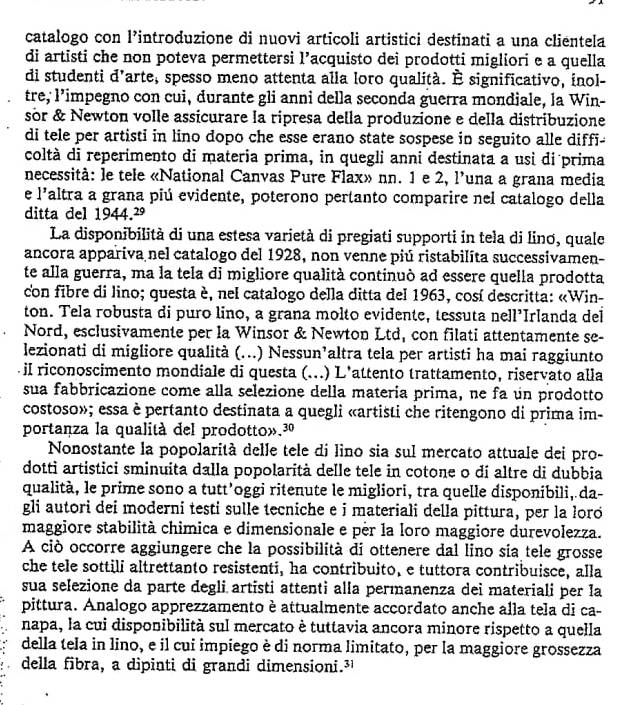 catalogo con l’introduzione di nuovi articoli artistici destinati a una clientela
di artisti che non poteva permettersi 1^1 Pacquisto dei prodotti migliori e a quella
di studenti d’arte, spesso meno attenta alla loro qualità. È significativo, inol-
tre, limpegno con cui, durante gli anni della seconda guerra mondiale, la Win-
sòr & Newton volle assicurare la ripresa della produzione e della distribuzione
di tele per artisti in lino dopo che esse erano state sospese in seguito alle diffi-
coltà di reperimento di materia prima, in quegli anni destinata a usì di prima
necessità: le tele «National Canvas Pure Flax» nn. 1 e 2, l’una a grana media
e l'altra a grana piú evidente, poterono pertanto comparire nel catalogo della
ditta del 1944.²
La disponibilità di una estesa varietà di pregiati supporti in tela di linơ, quale
ancora appariva nel catalogo del 1928, non venne piú ristabilita successivamen-
te alla guerra, ma la tela di migliore qualità continuò ad essere quella prodotta
con fibre di lino; questa è, nel catalogo della ditta del 1963, cosí descritta: «Win-
ton. Tela robusta di puro lino, a grana molto evidente, tessuta nell’Irlanda del
Nord, esclusivamente per la Winsor & Newton Ltd, con filati attentamente se-
lezionati di migliore qualità (...) Nessun’altra tela per artisti ha mai raggiunto
iI riconoscimento mondiale di questa (. (...) L'attento trattamento, riservato alla
sua fabbricazione come alla selezione della matería prima, ne fa un prodotto
costoso»; essa è pertanto destinata a quegli «artisti che ritengono di prima im-
portanza la qualità del prodotto».³º
Nonostante la popolarità delle tele di lino sia sul mercato attuale dei pro-
dottì artistici sminuita dalla popolarità delle tele in cotone o dí altre di dubbia
qualità, le prime sono a tutt’oggi ritenute le migliori, tra quelle disponibili, da-
gli autori dei moderni testi sulle tecniche e i materiali della pittura, per la loró
maggiore stabilità chimica e dimensionale e pèr la loro maggiore durevolezza.
A ciò occorre aggiungere che la possibilità di ottenere dal lino sia tele grosse
che tele sottili altrettanto resistenti, ha contribuito, e tuttora contribuisce, alla
sua selezione da parte degli artisti attenti alla permanenza dei materiali per la
pittura. Analogo apprezzamento è attualmente accordato anche alla tela di ca-
napa, la cui disponibilità sul mercato è tuttavia ancora minore rispetto a quella
della tela in lino, e il cui impiego è di norma limitato, per la maggiore grossezza
della fibra, a dipinti di grandi dimensioni.³