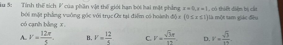 âu 5: Tính thể tích V của phần vật thể giới hạn bởi hai mặt phẳng x=0, x=1 , có thiết diện bị cắt
bởi mặt phẳng vuông góc với trục Ox tại điểm có hoành độ x (0≤ x≤ 1) là một tam giác đều
có cạnh bằng x.
A. V= 12π /5 . B. V= 12/5 . C. V= sqrt(3)π /12 . D. V= sqrt(3)/12 .