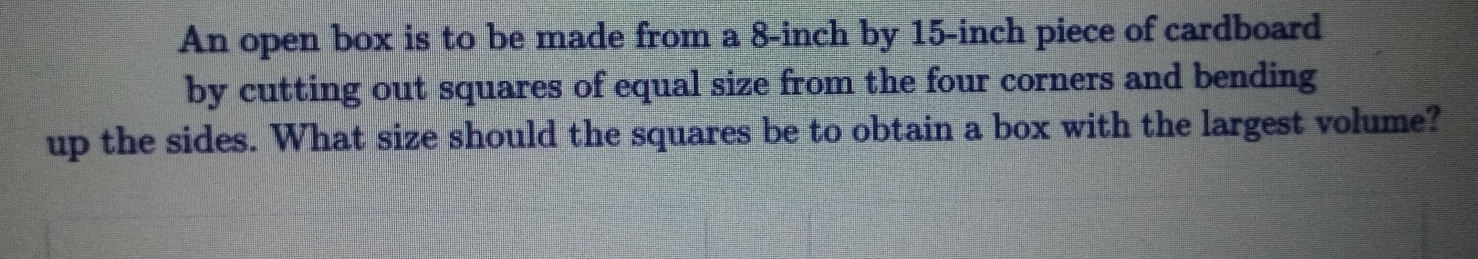 An open box is to be made from a 8-inch by 15-inch piece of cardboard
by cutting out squares of equal size from the four corners and bending
up the sides. What size should the squares be to obtain a box with the largest volume?