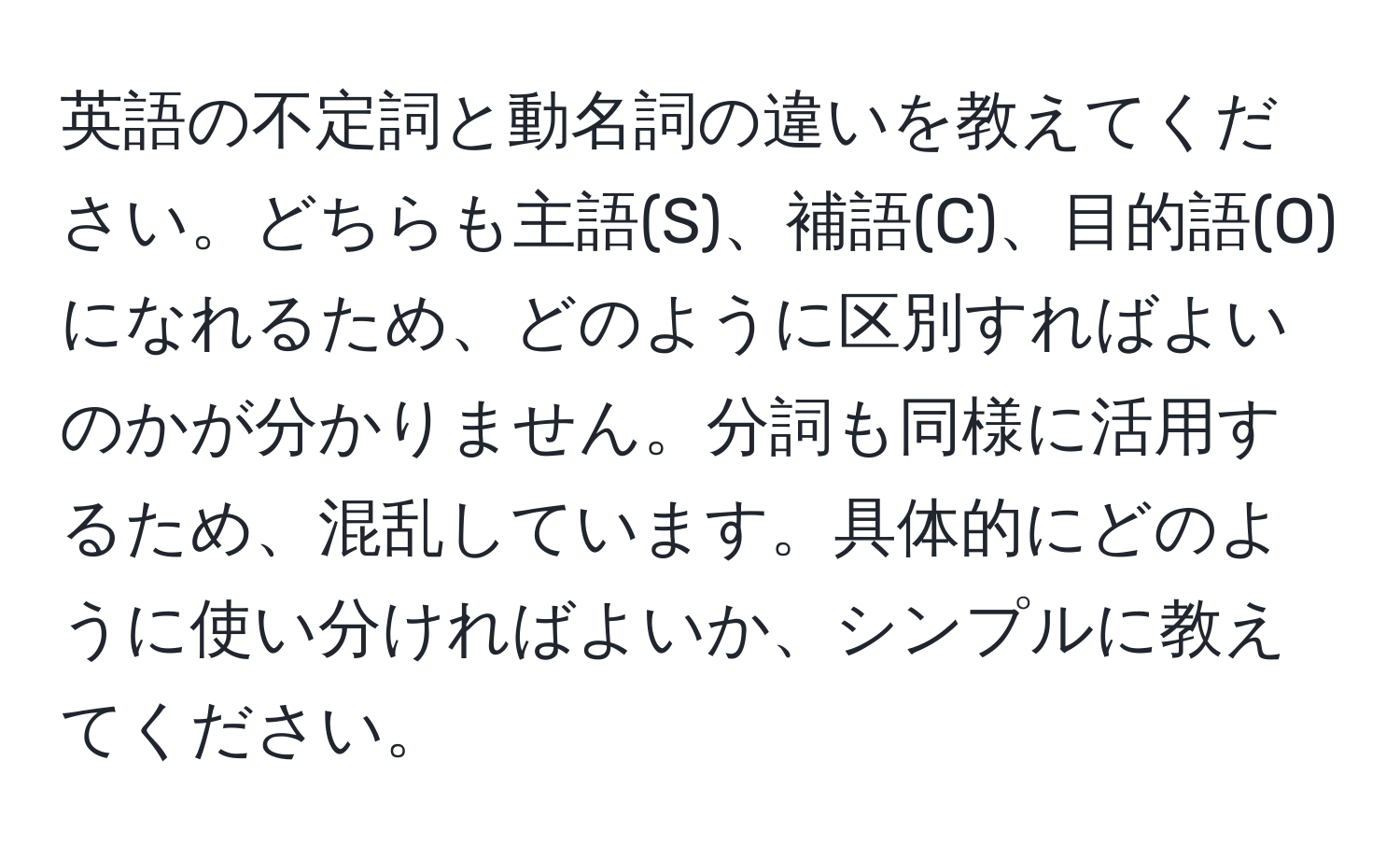 英語の不定詞と動名詞の違いを教えてください。どちらも主語(S)、補語(C)、目的語(O)になれるため、どのように区別すればよいのかが分かりません。分詞も同様に活用するため、混乱しています。具体的にどのように使い分ければよいか、シンプルに教えてください。