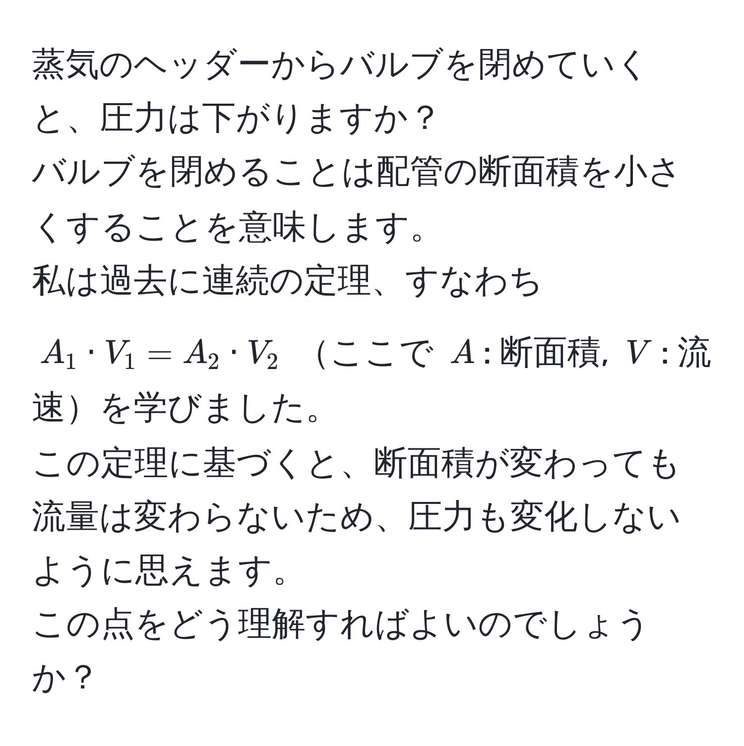 蒸気のヘッダーからバルブを閉めていくと、圧力は下がりますか？  
バルブを閉めることは配管の断面積を小さくすることを意味します。  
私は過去に連続の定理、すなわち $A_1 · V_1 = A_2 · V_2$ ここで $A$: 断面積, $V$: 流速を学びました。  
この定理に基づくと、断面積が変わっても流量は変わらないため、圧力も変化しないように思えます。  
この点をどう理解すればよいのでしょうか？