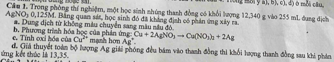 ộn dùng hoạe si . Tong mỗi y a), b), c), d) ở mỗi câu,
AgNO_30, 125M thòng thí nghiệm, một học sinh nhúng thanh đồng có khối lượng 12,340 g vào 255 mL dung dịch 
l. Bằng quan sát, học sinh đó đã khẳng định có phản ứng xảy ra. 
a. Dung dịch từ không màu chuyển sang màu nâu đỏ. 
b. Phương trình hóa học của phản ứng: 
c. Tính oxi hóa của Cu^(2+) mạnh hơn Ag^+. Cu+2AgNO_3to Cu(NO_3)_2+2Ag
d. Giả thuyết toàn bộ lượng Ag giải phóng đều bám vào thanh đồng thì khối lượng thanh đồng sau khi phản 
ứng kết thúc là 13,35.