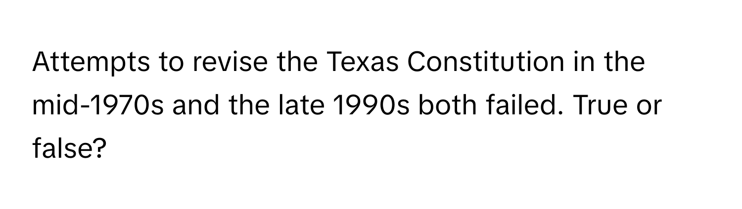 Attempts to revise the Texas Constitution in the mid-1970s and the late 1990s both failed. True or false?