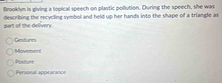 Brooklyn is giving a topical speech on plastic pollution. During the speech, she was
describing the recycling symbol and held up her hands into the shape of a triangle as
part of the delivery.
Gestures
Movement
Posture
Personal appearance