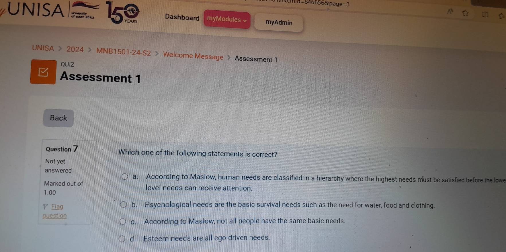 cmid=846656&page=3
UNISA 5 YEAIRS Dashboard myModules √ myAdmin
UNISA > 2024 > MNB1501-24-S2 > Welcome Message > Assessment 1
QUIZ
Assessment 1
Back
Question 7 Which one of the following statements is correct?
Not yet
answered
a. According to Maslow, human needs are classified in a hierarchy where the highest needs must be satisfied before the lowe
Marked out of level needs can receive attention.
1.00
Flag b. Psychological needs are the basic survival needs such as the need for water, food and clothing.
question
c. According to Maslow, not all people have the same basic needs.
d. Esteem needs are all ego-driven needs.