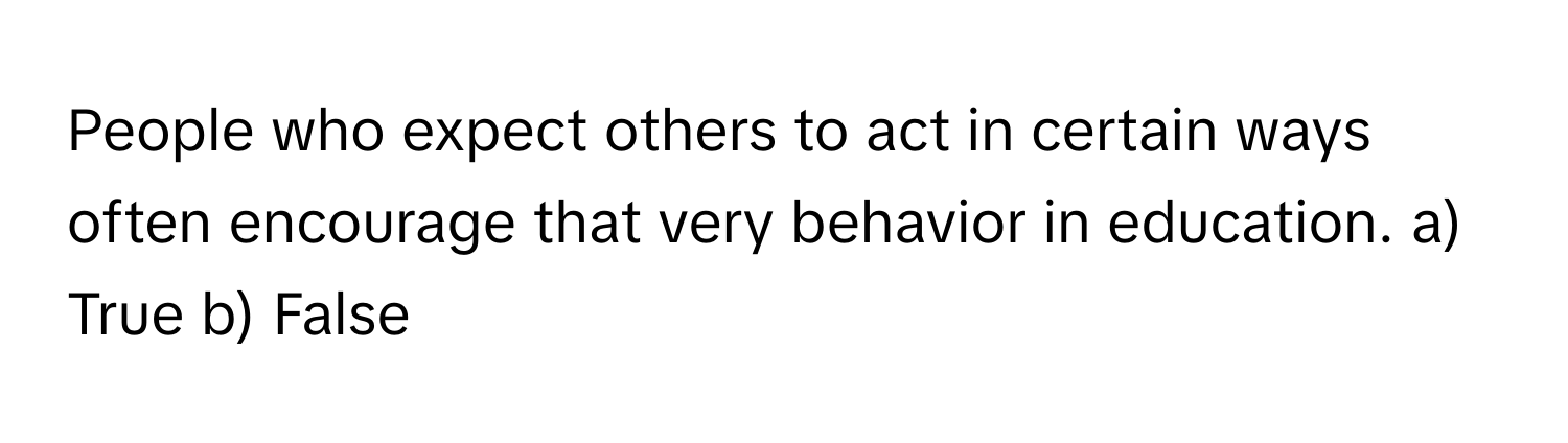 People who expect others to act in certain ways often encourage that very behavior in education.  a) True b) False