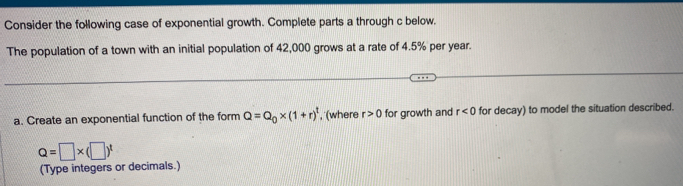 Consider the following case of exponential growth. Complete parts a through c below. 
The population of a town with an initial population of 42,000 grows at a rate of 4.5% per year. 
a. Create an exponential function of the form Q=Q_0* (1+r)^t , (where r>0 for growth and r<0</tex> for decay) to model the situation described.
Q=□ * (□ )^t
(Type integers or decimals.)