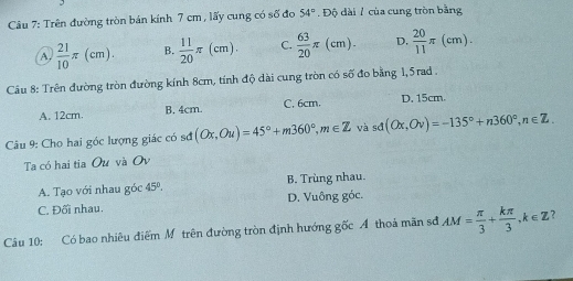 Trên đường tròn bán kính 7 cm , lấy cung có số đo 54°.1 Độ dài 7 của cung tròn bằng
A.  21/10 π (cm). B.  11/20 π (cm). C.  63/20 π (cm). D.  20/11 π (cm). 
Câu 8: Trên đường tròn đường kính 8cm, tính độ dài cung tròn có số đo bằng 1,5rad.
A. 12cm. B. 4cm. C. 6cm. D. 15cm.
Câu 9: Cho hai góc lượng giác có sơ (Ox,Ou)=45°+m360°, m∈ Z và sd(Ox,Ov)=-135°+n360°, n∈ Z. 
Ta có hai tia Ou và Ov
A. Tạo với nhau góc 45°. B. Trùng nhau.
C. Đối nhau. D. Vuông góc.
Câu 10: Có bao nhiêu điểm Môtrên đường tròn định hướng gốc Á thoá mãn sđ AM= π /3 + kπ /3 , k∈ Z ?